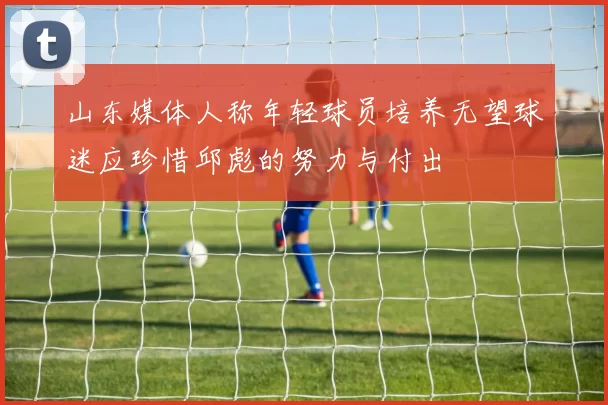 山东媒体人称年轻球员培养无望球迷应珍惜邱彪的努力与付出