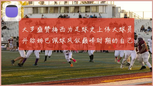 大罗盛赞梅西为足球史上伟大球员并称姆巴佩球风似巅峰时期的自己