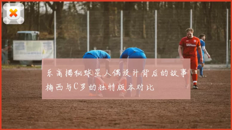乐高揭秘球星人偶设计背后的故事梅西与C罗的独特版本对比