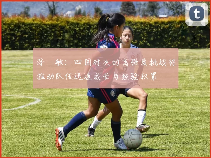 浮嶋敏：四国对决的高强度挑战将推动队伍迅速成长与经验积累