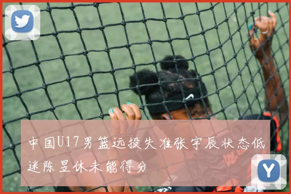 中国U17男篮远投失准张宇辰状态低迷陈昱休未能得分