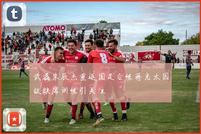 武磊朱辰杰重返国足合练蒋光太因故缺席训练引关注