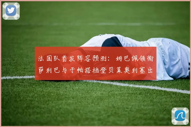 法国队首发阵容预测：姆巴佩领衔萨利巴与于帕搭档登贝莱奥利塞出战