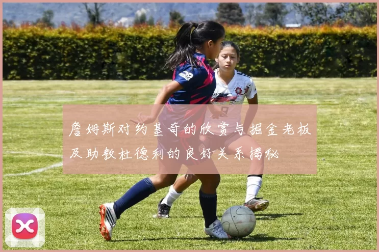 詹姆斯对约基奇的欣赏与掘金老板及助教杜德利的良好关系揭秘