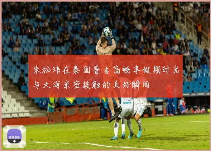 朱松玮在泰国普吉岛畅享假期时光与大海亲密接触的美好瞬间