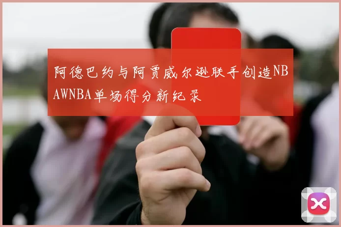 阿德巴约与阿贾威尔逊联手创造NBAWNBA单场得分新纪录