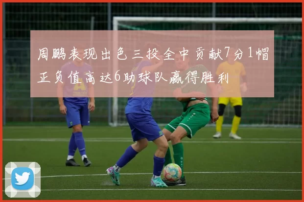 周鹏表现出色三投全中贡献7分1帽正负值高达6助球队赢得胜利