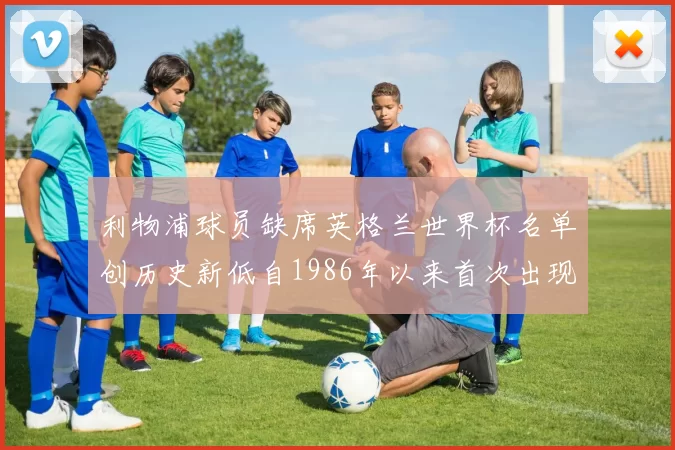 利物浦球员缺席英格兰世界杯名单创历史新低自1986年以来首次出现