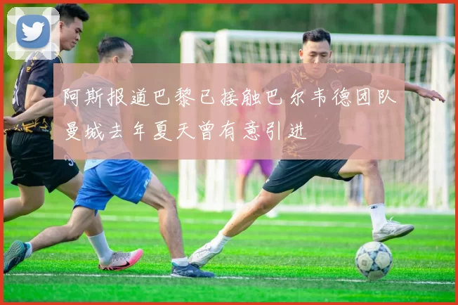 阿斯报道巴黎已接触巴尔韦德团队曼城去年夏天曾有意引进